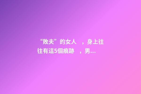 “敗夫”的女人，身上往往有這5個痕跡，男人眼睛要擦亮了！